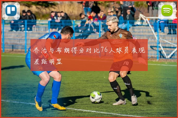 乔治与布朗得分对比76人球员表现差距明显
