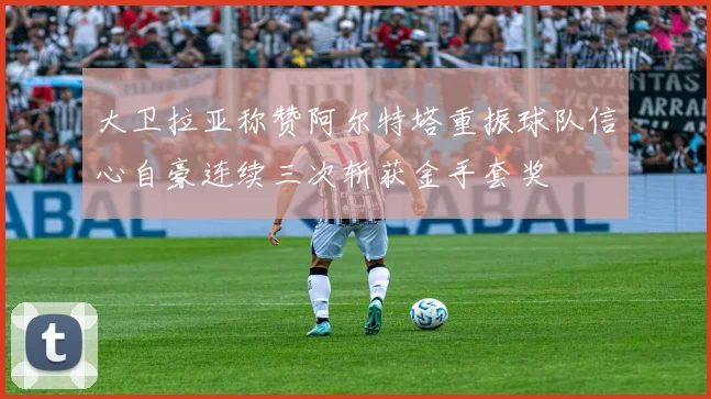 大卫拉亚称赞阿尔特塔重振球队信心自豪连续三次斩获金手套奖