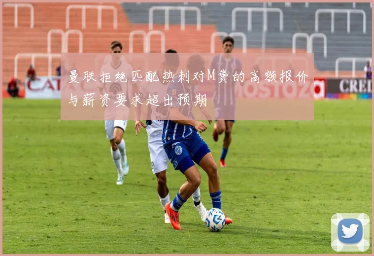 曼联拒绝匹配热刺对M费的高额报价与薪资要求超出预期