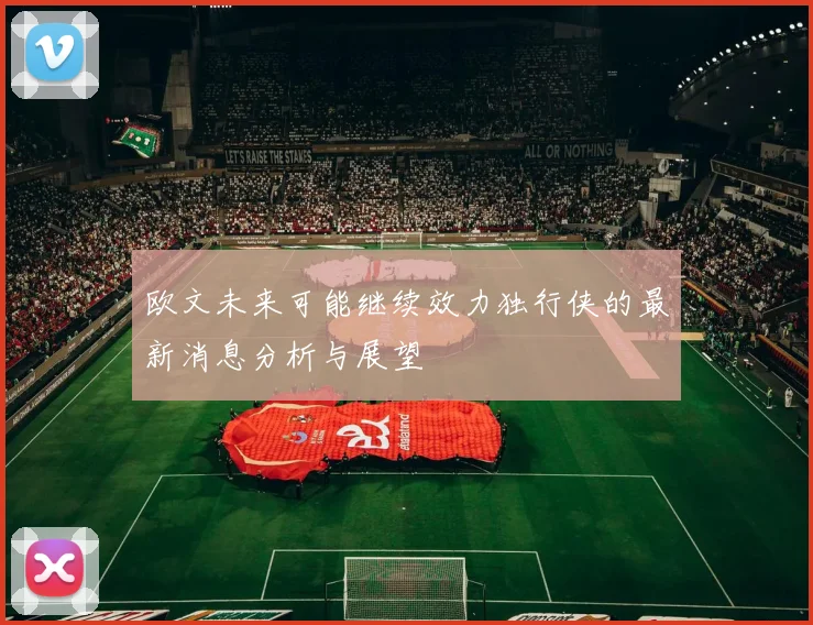 欧文未来可能继续效力独行侠的最新消息分析与展望