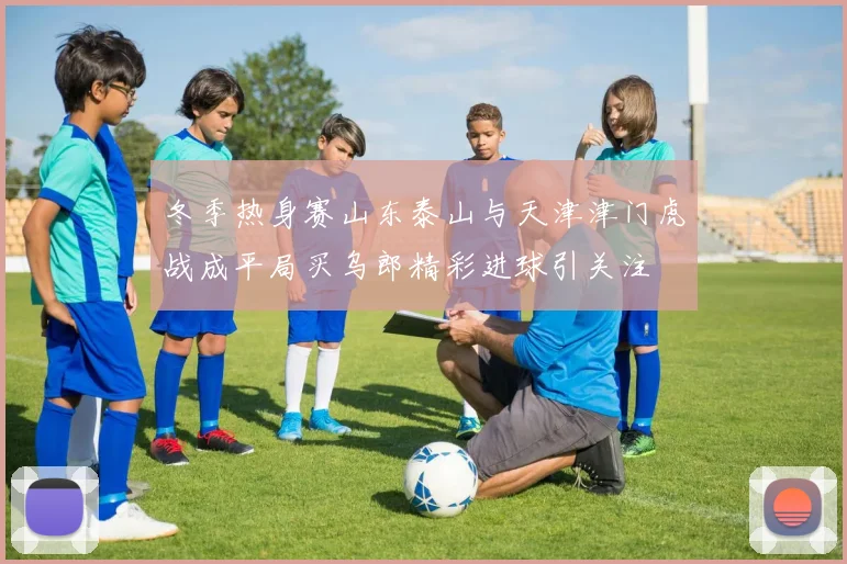 冬季热身赛山东泰山与天津津门虎战成平局买乌郎精彩进球引关注