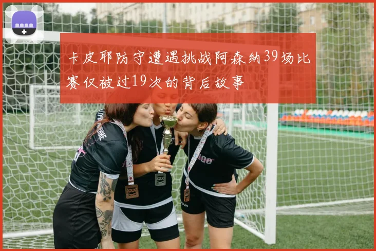 卡皮耶防守遭遇挑战阿森纳39场比赛仅被过19次的背后故事