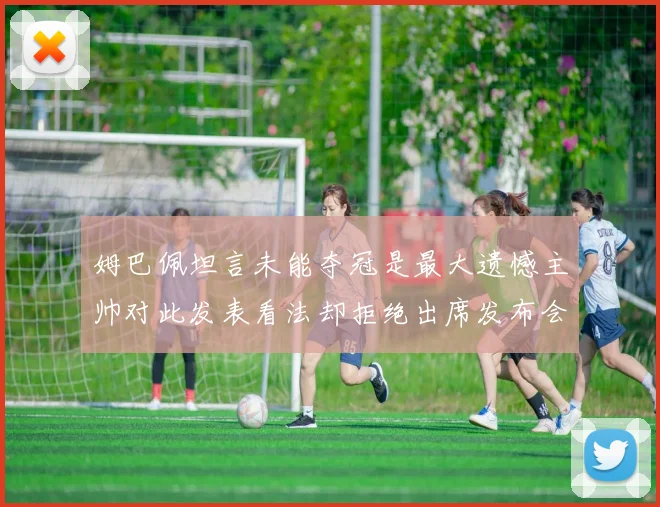 姆巴佩坦言未能夺冠是最大遗憾主帅对此发表看法却拒绝出席发布会