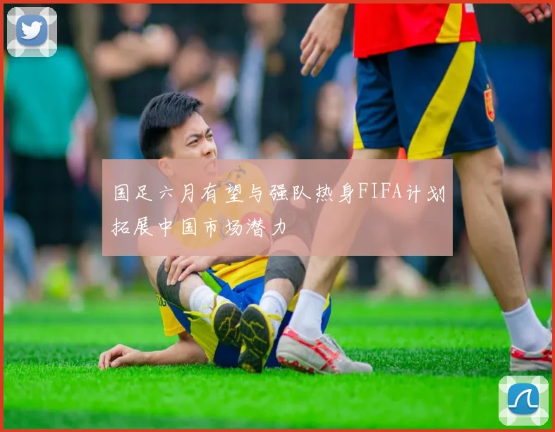 国足六月有望与强队热身FIFA计划拓展中国市场潜力