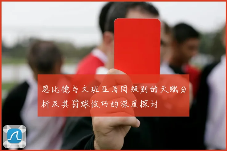恩比德与文班亚马同级别的天赋分析及其罚球技巧的深度探讨