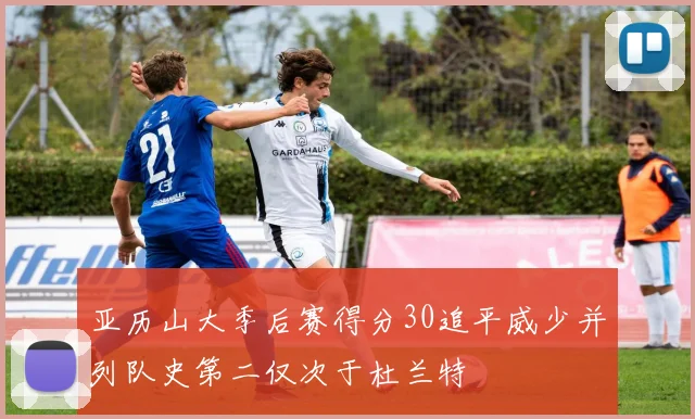 亚历山大季后赛得分30追平威少并列队史第二仅次于杜兰特