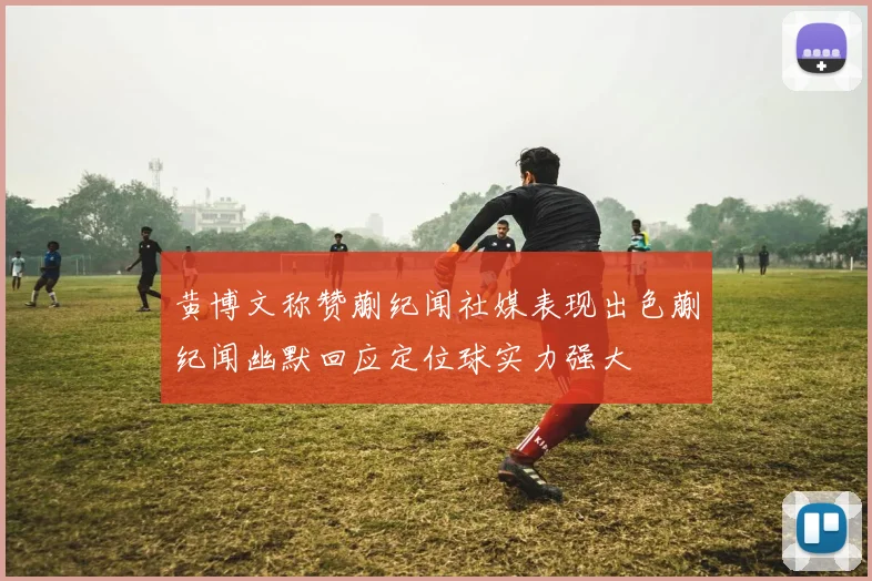 黄博文称赞蒯纪闻社媒表现出色蒯纪闻幽默回应定位球实力强大