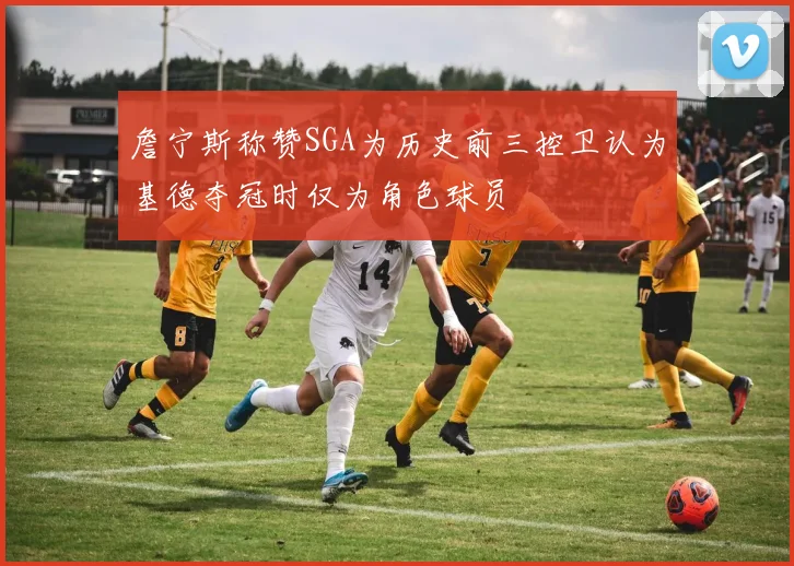 詹宁斯称赞SGA为历史前三控卫认为基德夺冠时仅为角色球员