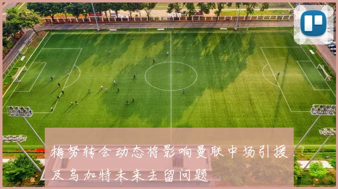 梅努转会动态将影响曼联中场引援及乌加特未来去留问题