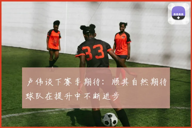 卢伟谈下赛季期待：顺其自然期待球队在提升中不断进步