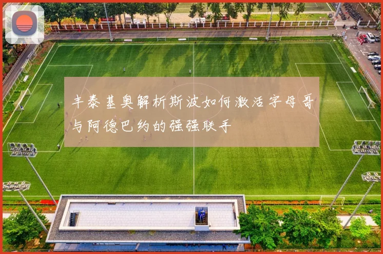 丰泰基奥解析斯波如何激活字母哥与阿德巴约的强强联手