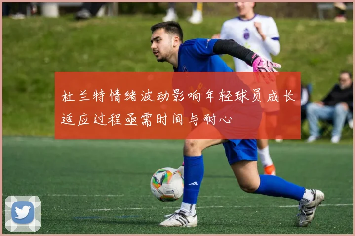 杜兰特情绪波动影响年轻球员成长适应过程亟需时间与耐心