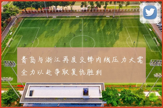 青岛与浙江再度交锋内线压力大需全力以赴争取复仇胜利