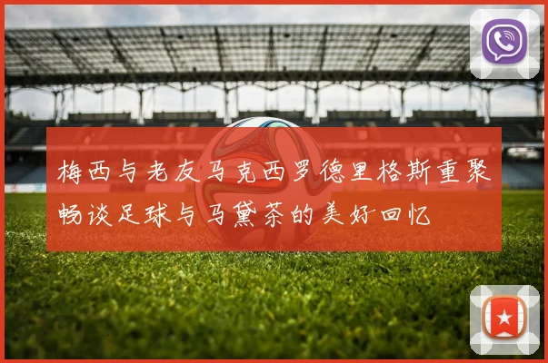 梅西与老友马克西罗德里格斯重聚畅谈足球与马黛茶的美好回忆