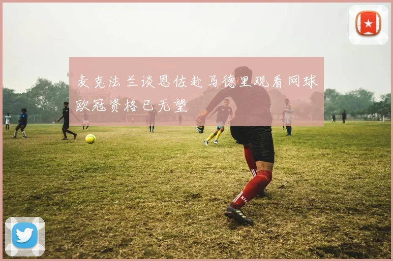 麦克法兰谈恩佐赴马德里观看网球欧冠资格已无望