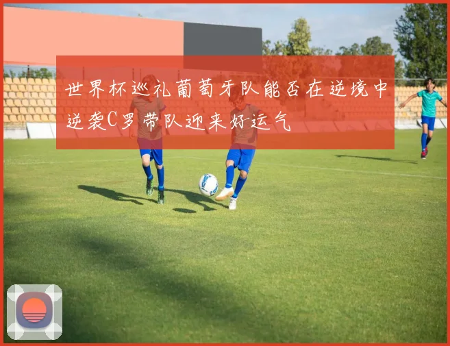 世界杯巡礼葡萄牙队能否在逆境中逆袭C罗带队迎来好运气