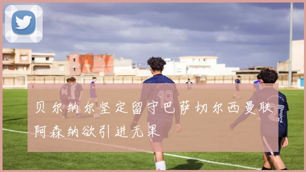 贝尔纳尔坚定留守巴萨切尔西曼联阿森纳欲引进无果