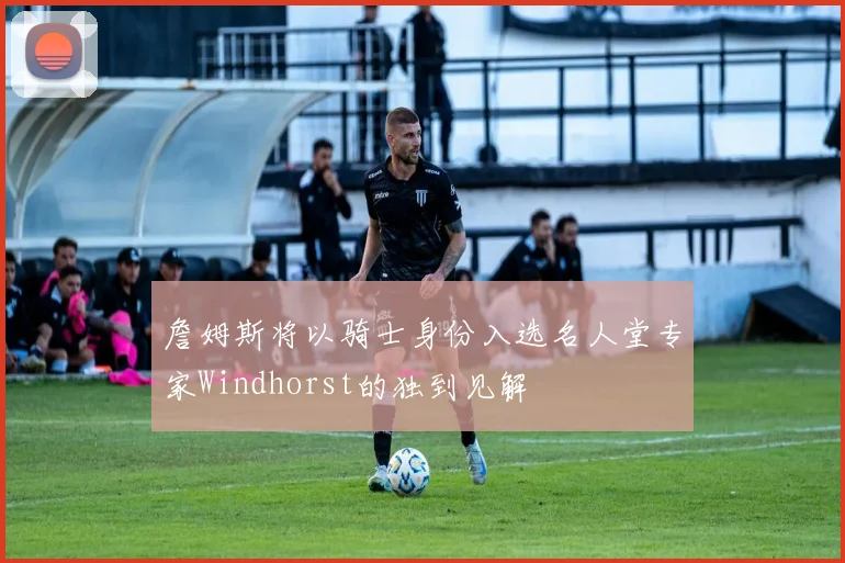 詹姆斯将以骑士身份入选名人堂专家Windhorst的独到见解