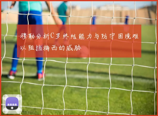 穆勒分析C罗终结能力与防守困境难以阻挡梅西的威胁