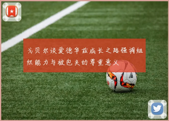 戈贝尔谈爱德华兹成长之路强调组织能力与被包夹的尊重意义