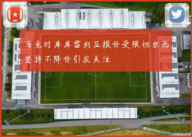 马竞对库库雷利亚报价受限切尔西坚持不降价引发关注