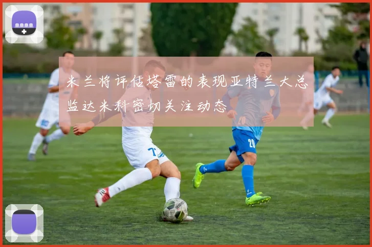 米兰将评估塔雷的表现亚特兰大总监达米科密切关注动态