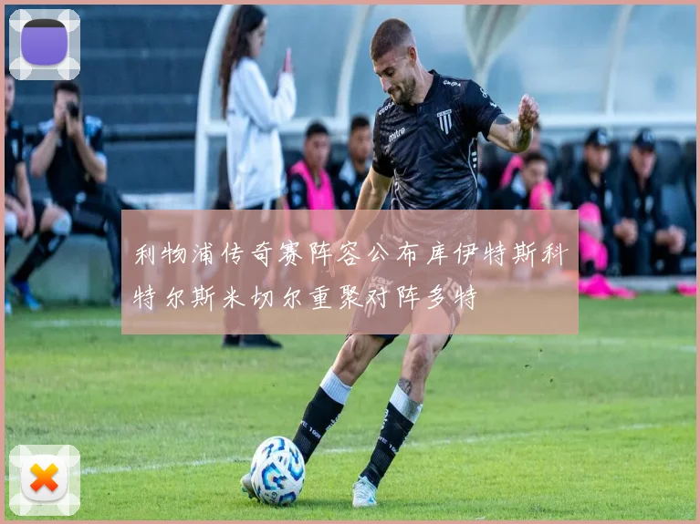 利物浦传奇赛阵容公布库伊特斯科特尔斯米切尔重聚对阵多特