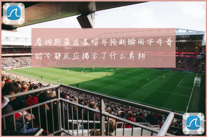 詹姆斯最后盖帽与抢断瞬间字母哥的冷静反应揭示了什么真相